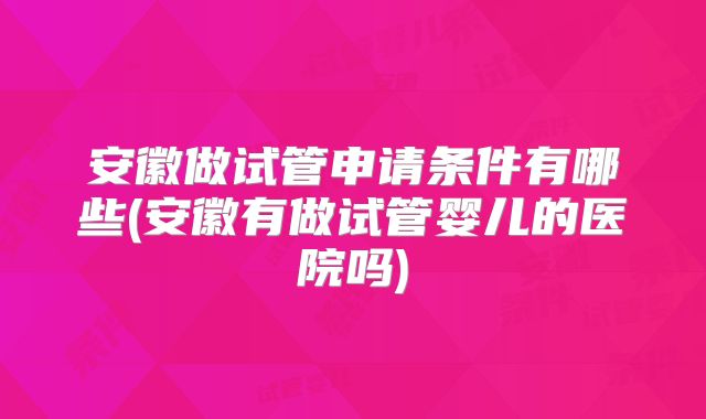 安徽做试管申请条件有哪些(安徽有做试管婴儿的医院吗)