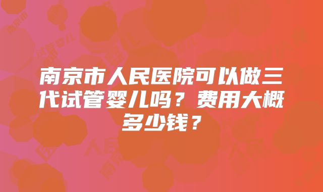 南京市人民医院可以做三代试管婴儿吗？费用大概多少钱？