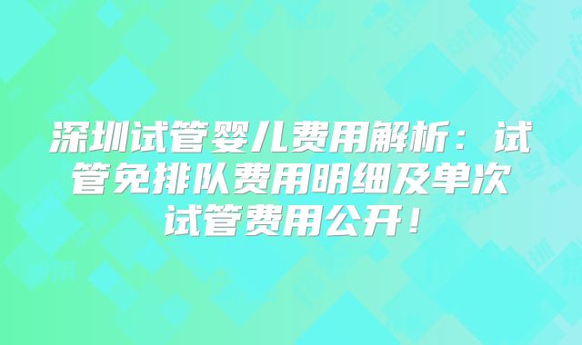深圳试管婴儿费用解析：试管免排队费用明细及单次试管费用公开！