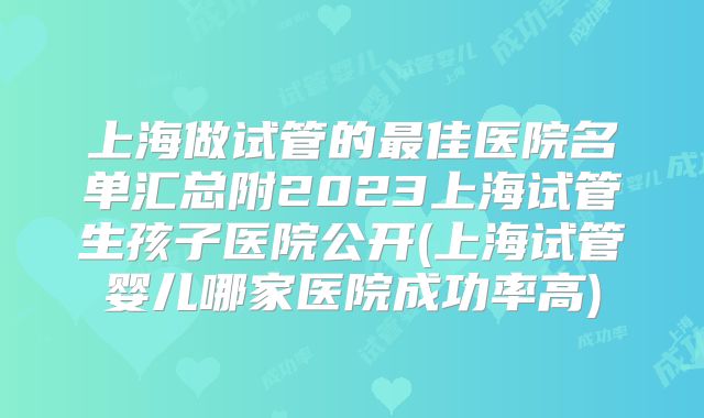 上海做试管的最佳医院名单汇总附2023上海试管生孩子医院公开(上海试管婴儿哪家医院成功率高)