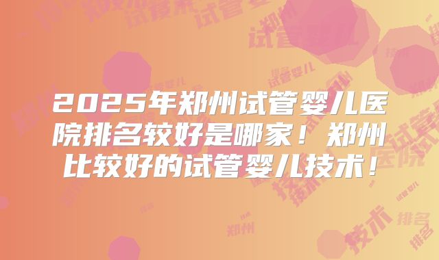 2025年郑州试管婴儿医院排名较好是哪家!郑州比较好的试管婴儿技术!