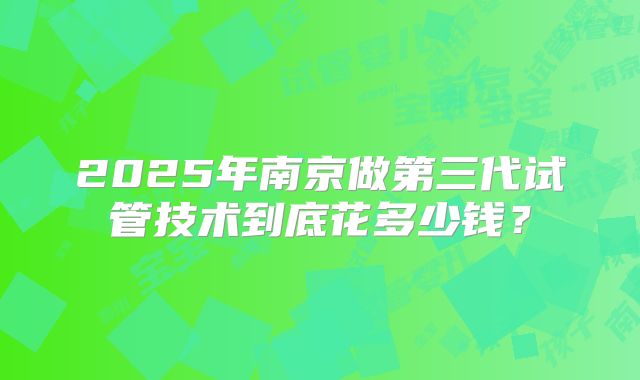 2025年南京做第三代试管技术到底花多少钱?