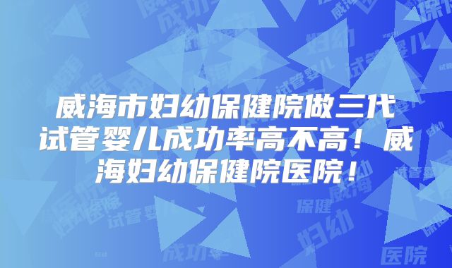 威海市妇幼保健院做三代试管婴儿成功率高不高！威海妇幼保健院医院！