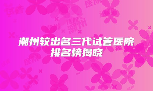 潮州较出名三代试管医院排名榜揭晓