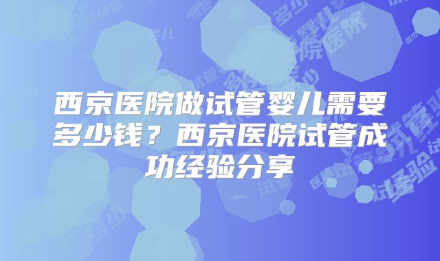 西京医院做试管婴儿需要多少钱?西京医院试管成功经验分享