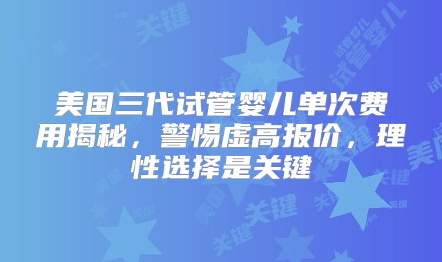 美国三代试管婴儿单次费用揭秘，警惕虚高报价，理性选择是关键