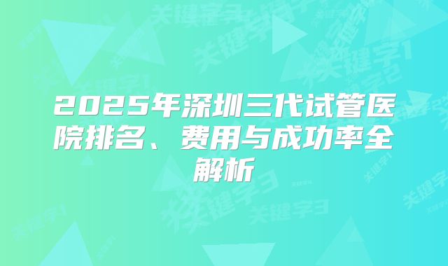 2025年深圳三代试管医院排名、费用与成功率全解析