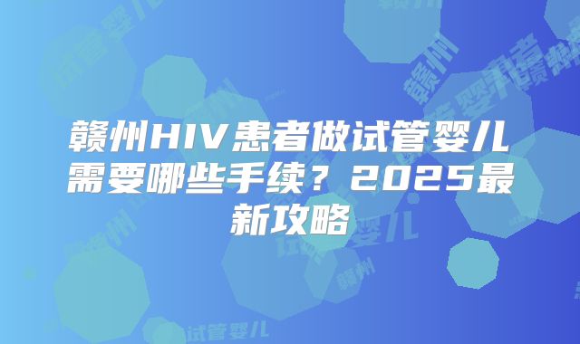 赣州HIV患者做试管婴儿需要哪些手续？2025最新攻略