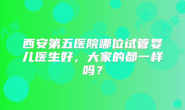 西安第五医院哪位试管婴儿医生好，大家的都一样吗？