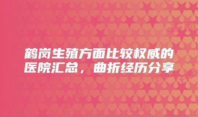鹤岗生殖方面比较权威的医院汇总，曲折经历分享