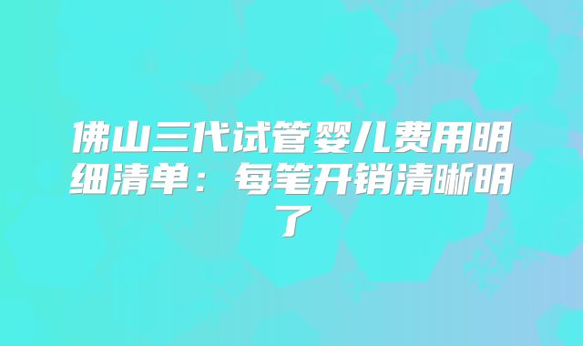 佛山三代试管婴儿费用明细清单：每笔开销清晰明了