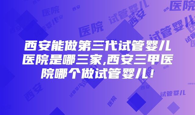 西安能做第三代试管婴儿医院是哪三家,西安三甲医院哪个做试管婴儿!