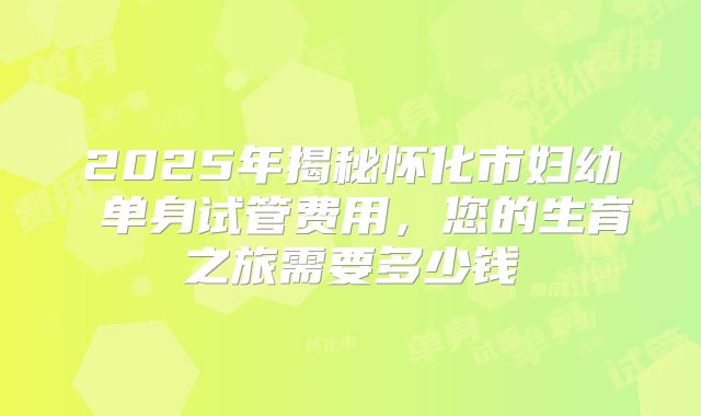 2025年揭秘怀化市妇幼 单身试管费用，您的生育之旅需要多少钱
