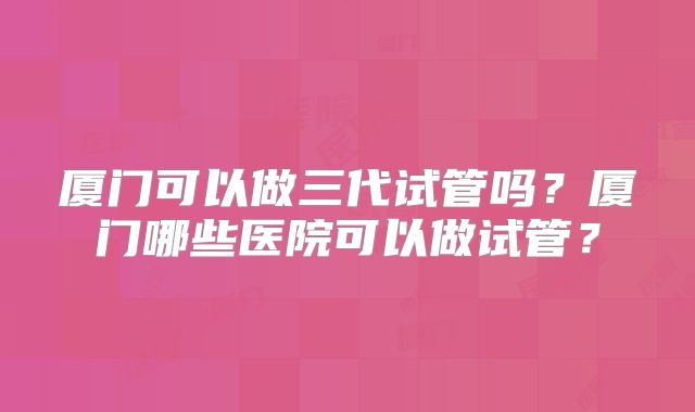 厦门可以做三代试管吗?厦门哪些医院可以做试管?