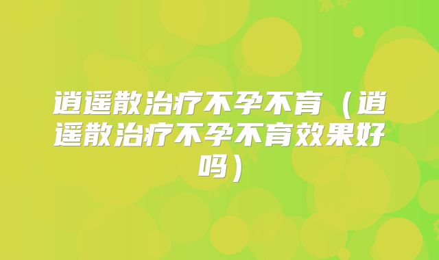 逍遥散治疗不孕不育(逍遥散治疗不孕不育效果好吗)