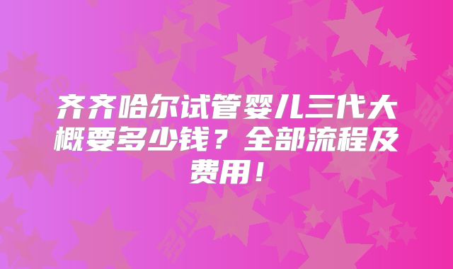 齐齐哈尔试管婴儿三代大概要多少钱？全部流程及费用！