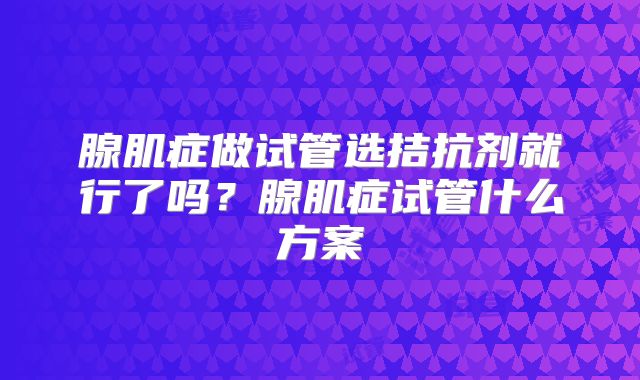 腺肌症做试管选拮抗剂就行了吗？腺肌症试管什么方案