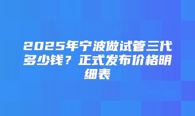 2025年宁波做试管三代多少钱？正式发布价格明细表