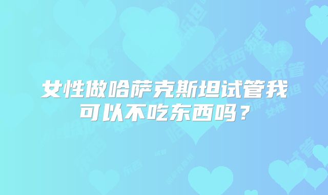 女性做哈萨克斯坦试管我可以不吃东西吗？