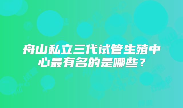 舟山私立三代试管生殖中心最有名的是哪些?