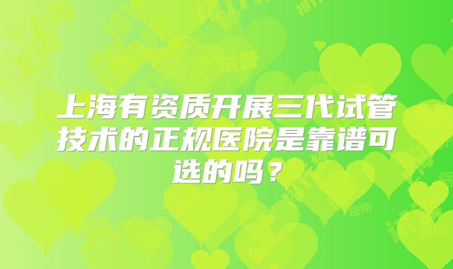 上海有资质开展三代试管技术的正规医院是靠谱可选的吗？