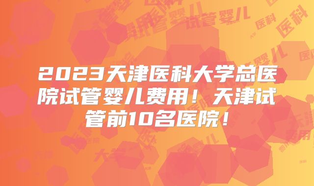 2023天津医科大学总医院试管婴儿费用！天津试管前10名医院！