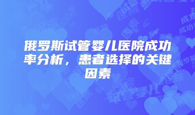 俄罗斯试管婴儿医院成功率分析，患者选择的关键因素