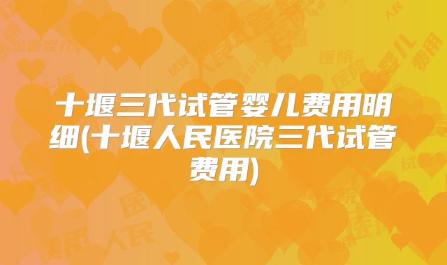 十堰三代试管婴儿费用明细(十堰人民医院三代试管费用)