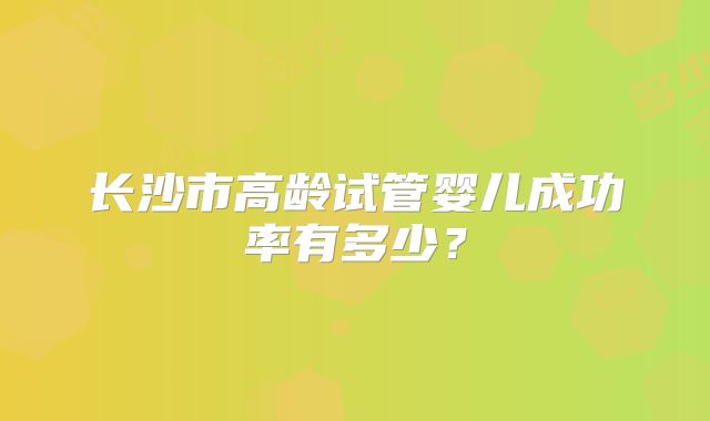 长沙市高龄试管婴儿成功率有多少？