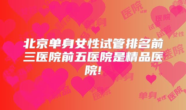 北京单身女性试管排名前三医院前五医院是精品医院!