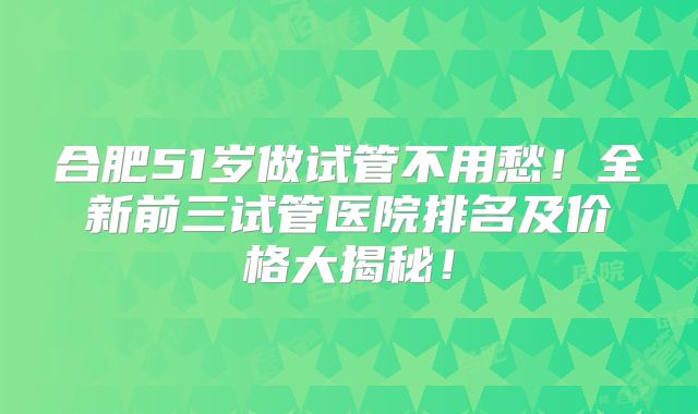 合肥51岁做试管不用愁！全新前三试管医院排名及价格大揭秘！
