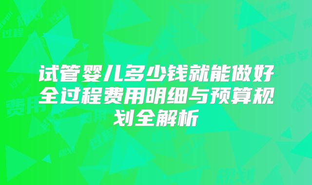 试管婴儿多少钱就能做好全过程费用明细与预算规划全解析