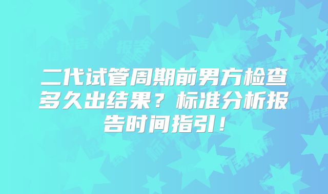 二代试管周期前男方检查多久出结果?标准分析报告时间指引!