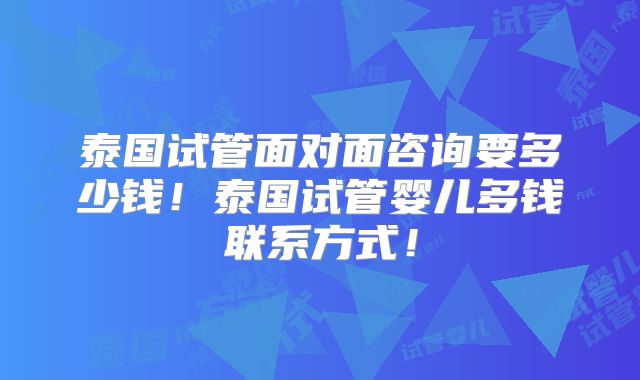 泰国试管面对面咨询要多少钱!泰国试管婴儿多钱联系方式!