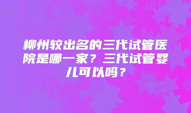 柳州较出名的三代试管医院是哪一家?三代试管婴儿可以吗?