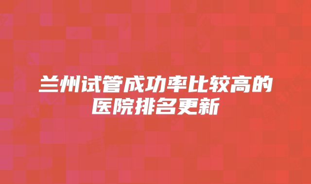 兰州试管成功率比较高的医院排名更新
