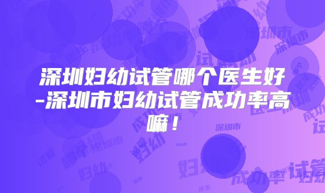 深圳妇幼试管哪个医生好-深圳市妇幼试管成功率高嘛!