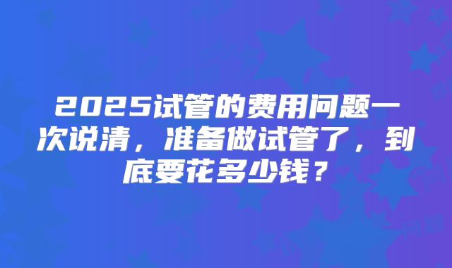 2025试管的费用问题一次说清，准备做试管了，到底要花多少钱？