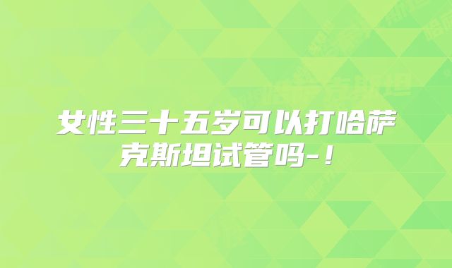 女性三十五岁可以打哈萨克斯坦试管吗-!