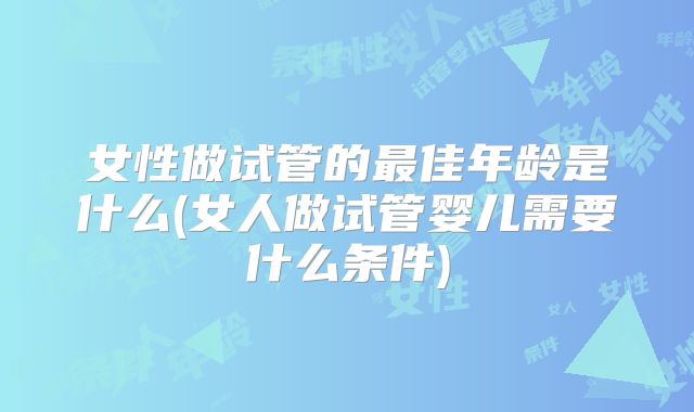 女性做试管的最佳年龄是什么(女人做试管婴儿需要什么条件)