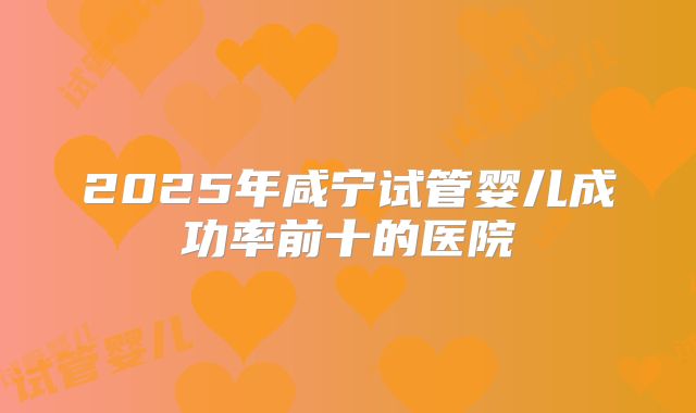 2025年咸宁试管婴儿成功率前十的医院