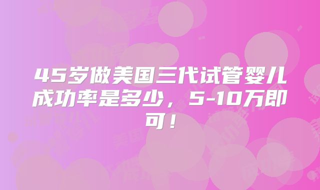 45岁做美国三代试管婴儿成功率是多少,5-10万即可!