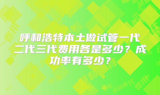 呼和浩特本土做试管一代二代三代费用各是多少？成功率有多少？
