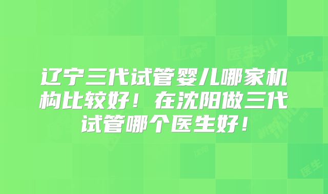 辽宁三代试管婴儿哪家机构比较好！在沈阳做三代试管哪个医生好！