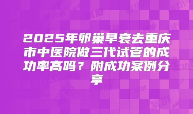 2025年卵巢早衰去重庆市中医院做三代试管的成功率高吗？附成功案例分享