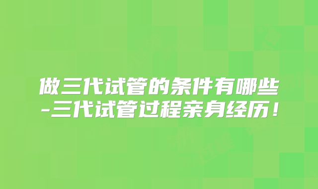 做三代试管的条件有哪些-三代试管过程亲身经历！