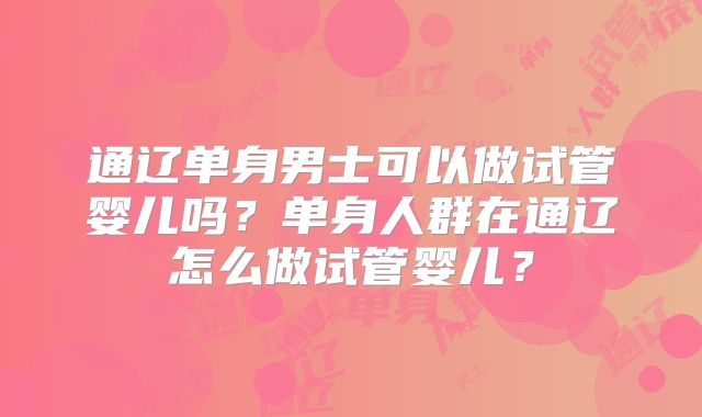 通辽单身男士可以做试管婴儿吗？单身人群在通辽怎么做试管婴儿？