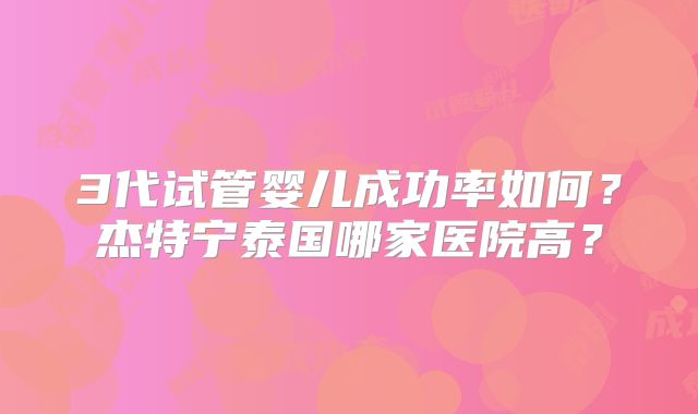 3代试管婴儿成功率如何？杰特宁泰国哪家医院高？