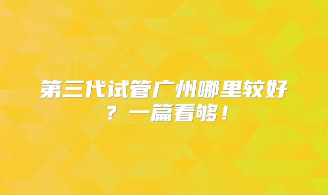 第三代试管广州哪里较好?一篇看够!