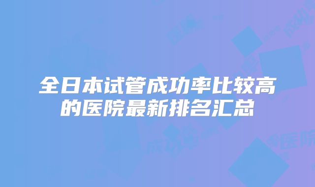 全日本试管成功率比较高的医院最新排名汇总